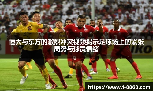 恒大与东方的激烈冲突视频揭示足球场上的紧张局势与球员情绪